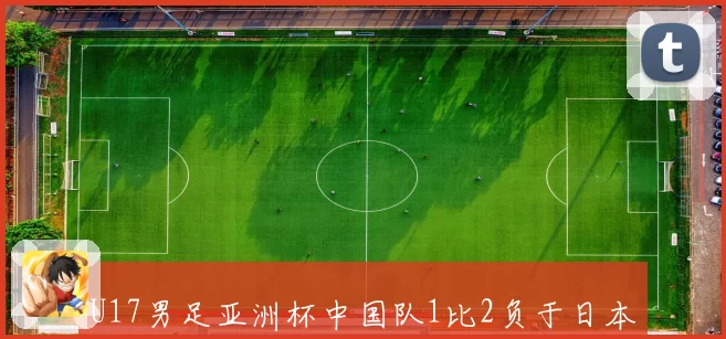 U17男足亚洲杯中国队1比2负于日本遭遇两连败