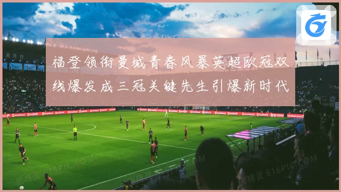 福登领衔曼城青春风暴英超欧冠双线爆发成三冠关键先生引爆新时代