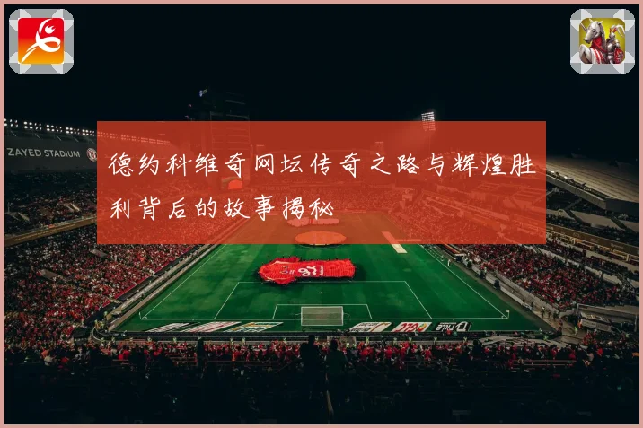 德约科维奇网坛传奇之路与辉煌胜利背后的故事揭秘
