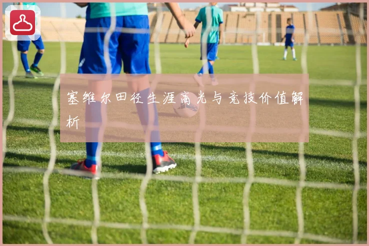 塞维尔田径生涯高光与竞技价值解析