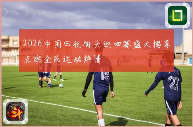 2026中国田径街头巡回赛盛大揭幕点燃全民运动热情