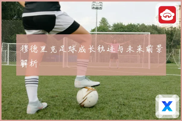 穆德里克足球成长轨迹与未来前景解析