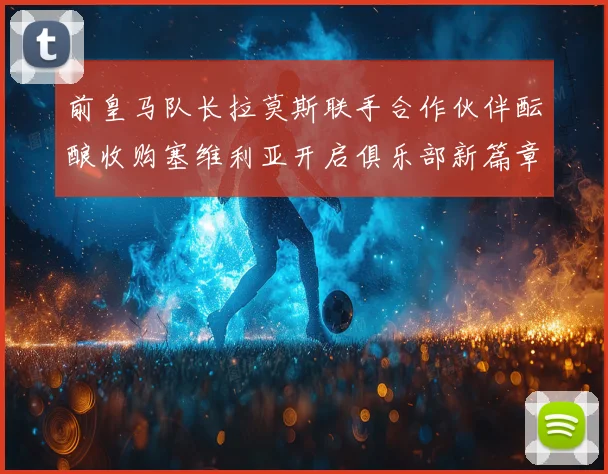 前皇马队长拉莫斯联手合作伙伴酝酿收购塞维利亚开启俱乐部新篇章战术观察