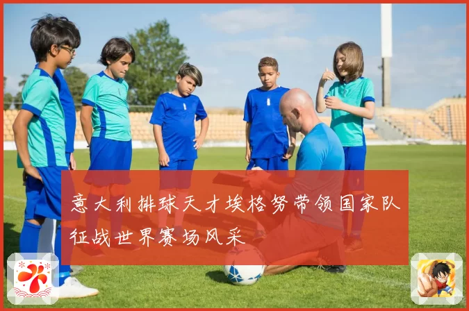 意大利排球天才埃格努带领国家队征战世界赛场风采
