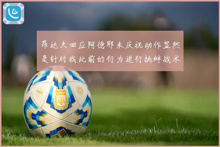 昂达夫回应阿德耶米庆祝动作显然是针对我此前的行为进行挑衅战术观察