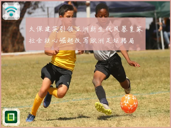 久保建英引领亚洲新生代风暴皇家社会核心崛起改写欧洲足坛格局