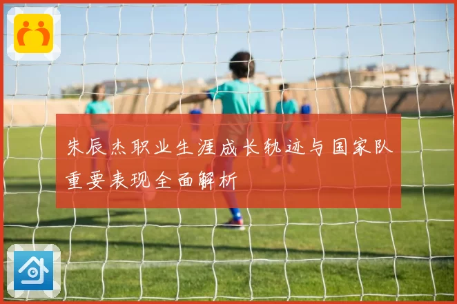 朱辰杰职业生涯成长轨迹与国家队重要表现全面解析