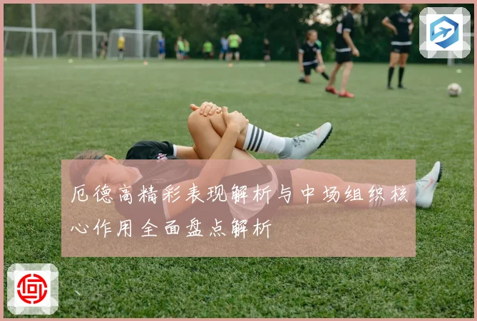 厄德高精彩表现解析与中场组织核心作用全面盘点解析