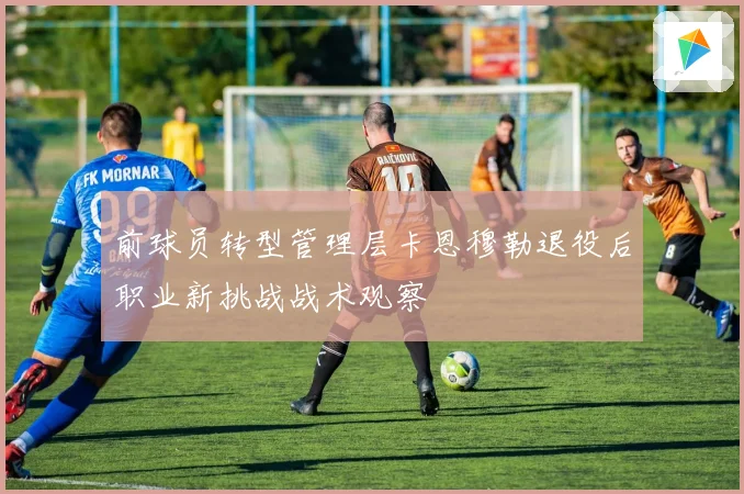 前球员转型管理层卡恩穆勒退役后职业新挑战战术观察