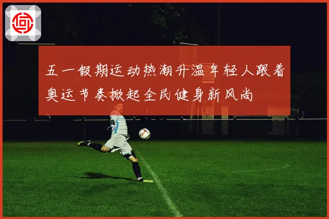 五一假期运动热潮升温年轻人跟着奥运节奏掀起全民健身新风尚