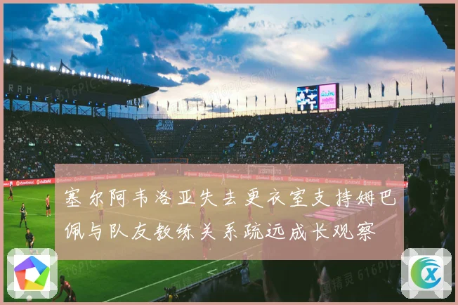 塞尔阿韦洛亚失去更衣室支持姆巴佩与队友教练关系疏远成长观察