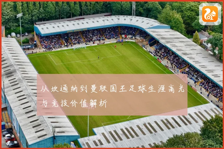 从坎通纳到曼联国王足球生涯高光与竞技价值解析