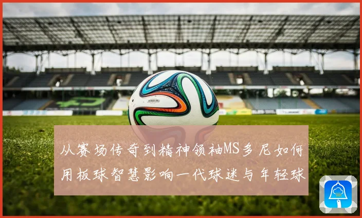 从赛场传奇到精神领袖MS多尼如何用板球智慧影响一代球迷与年轻球员