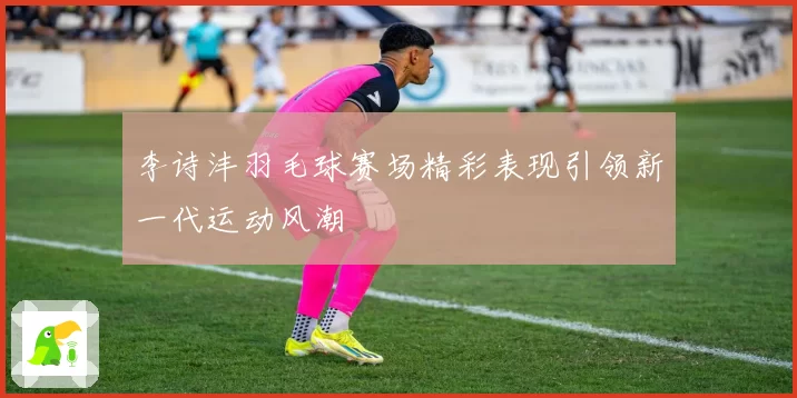 李诗沣羽毛球赛场精彩表现引领新一代运动风潮
