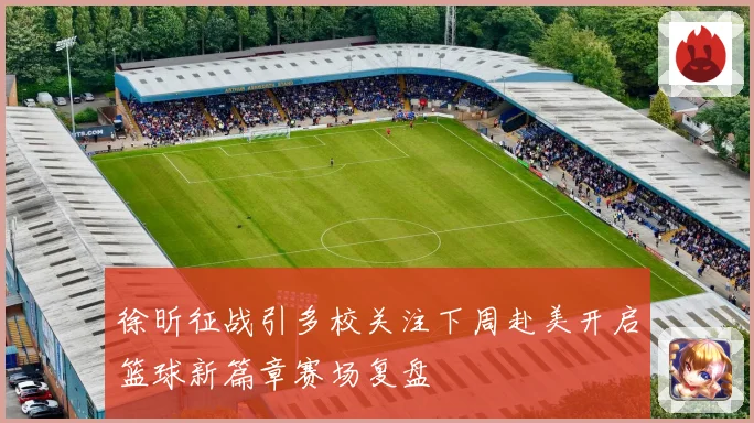 徐昕征战引多校关注下周赴美开启篮球新篇章赛场复盘
