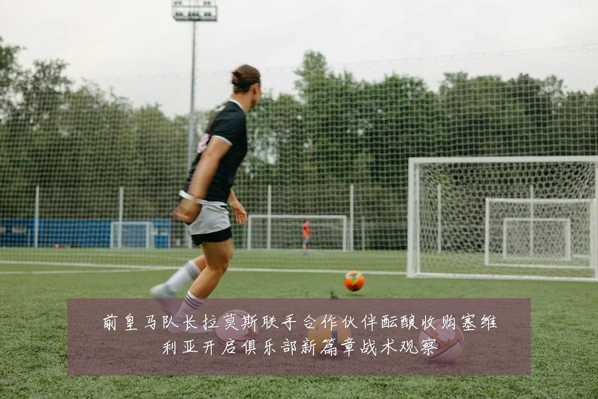 前皇马队长拉莫斯联手合作伙伴酝酿收购塞维利亚开启俱乐部新篇章战术观察