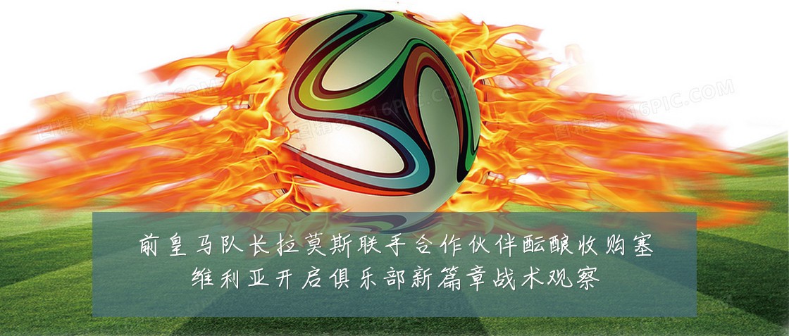 前皇马队长拉莫斯联手合作伙伴酝酿收购塞维利亚开启俱乐部新篇章战术观察