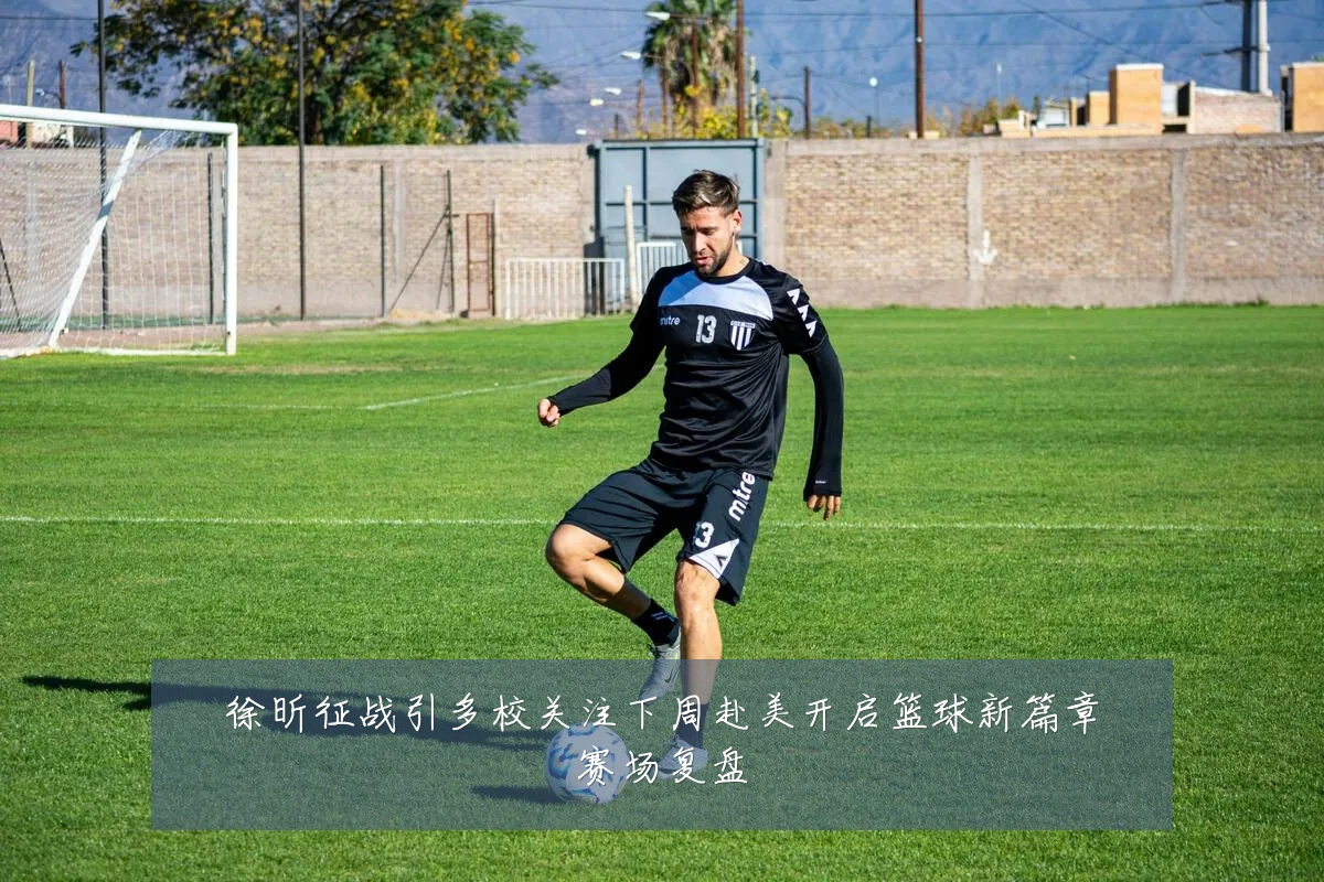 徐昕征战引多校关注下周赴美开启篮球新篇章赛场复盘
