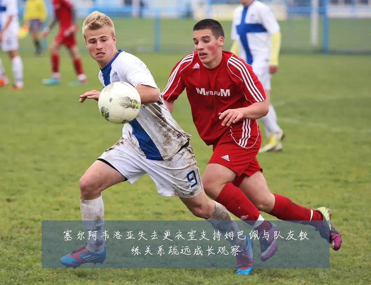 塞尔阿韦洛亚失去更衣室支持姆巴佩与队友教练关系疏远成长观察